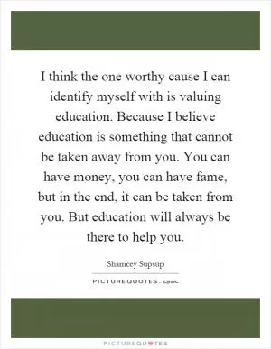 I think the one worthy cause I can identify myself with is valuing education. Because I believe education is something that cannot be taken away from you. You can have money, you can have fame, but in the end, it can be taken from you. But education will always be there to help you Picture Quote #1