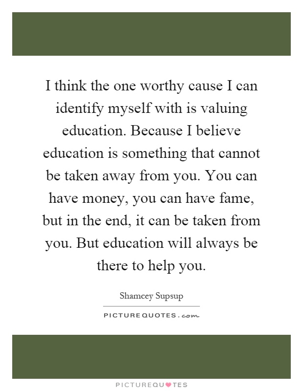 I think the one worthy cause I can identify myself with is valuing education. Because I believe education is something that cannot be taken away from you. You can have money, you can have fame, but in the end, it can be taken from you. But education will always be there to help you Picture Quote #1