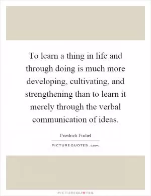 To learn a thing in life and through doing is much more developing, cultivating, and strengthening than to learn it merely through the verbal communication of ideas Picture Quote #1