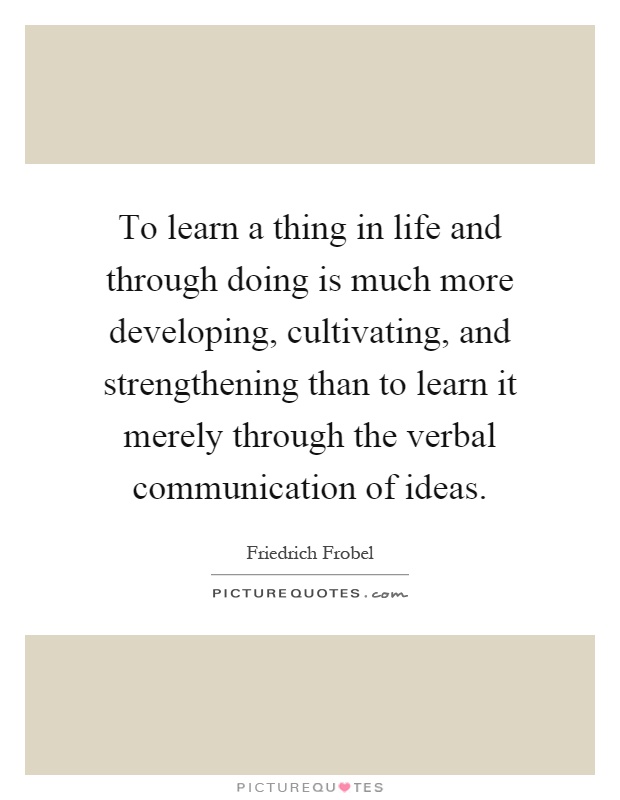 To learn a thing in life and through doing is much more developing, cultivating, and strengthening than to learn it merely through the verbal communication of ideas Picture Quote #1