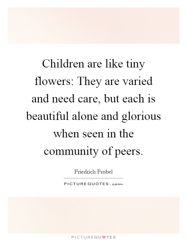 Children are like tiny flowers: They are varied and need care, but each is beautiful alone and glorious when seen in the community of peers Picture Quote #1