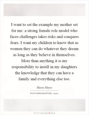 I want to set the example my mother set for me: a strong female role model who faces challenges takes risks and conquers fears. I want my children to know that as women they can do whatever they dream as long as they believe in themselves. More than anything it is my responsibility to instill in my daughters the knowledge that they can have a family and everything else too Picture Quote #1