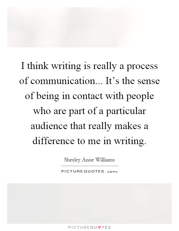 I think writing is really a process of communication... It's the sense of being in contact with people who are part of a particular audience that really makes a difference to me in writing Picture Quote #1