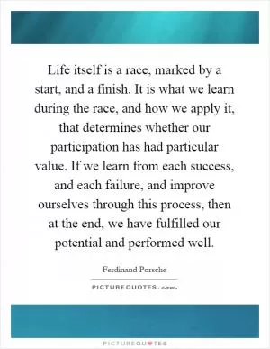 Life itself is a race, marked by a start, and a finish. It is what we learn during the race, and how we apply it, that determines whether our participation has had particular value. If we learn from each success, and each failure, and improve ourselves through this process, then at the end, we have fulfilled our potential and performed well Picture Quote #1