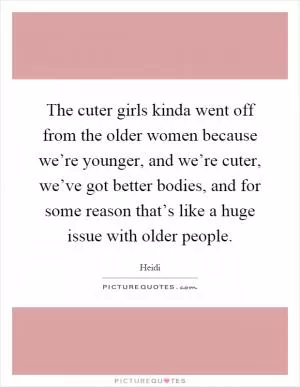 The cuter girls kinda went off from the older women because we’re younger, and we’re cuter, we’ve got better bodies, and for some reason that’s like a huge issue with older people Picture Quote #1