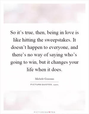 So it’s true, then, being in love is like hitting the sweepstakes. It doesn’t happen to everyone, and there’s no way of saying who’s going to win, but it changes your life when it does Picture Quote #1