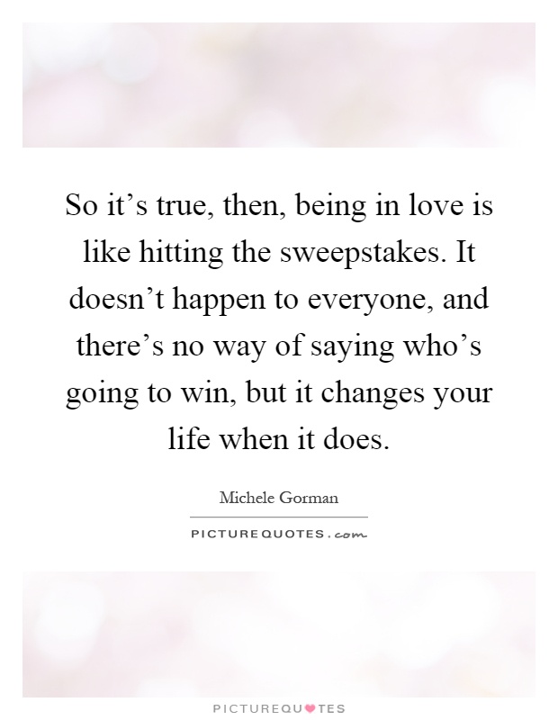 So it's true, then, being in love is like hitting the sweepstakes. It doesn't happen to everyone, and there's no way of saying who's going to win, but it changes your life when it does Picture Quote #1