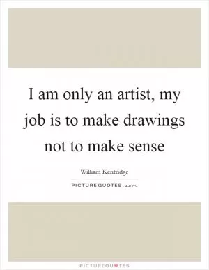 I am only an artist, my job is to make drawings not to make sense Picture Quote #1