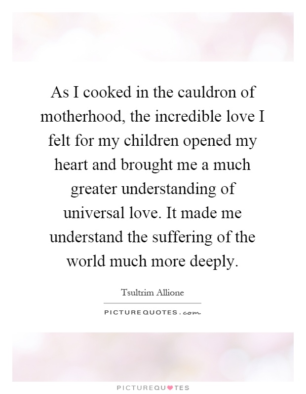 As I cooked in the cauldron of motherhood, the incredible love I felt for my children opened my heart and brought me a much greater understanding of universal love. It made me understand the suffering of the world much more deeply Picture Quote #1