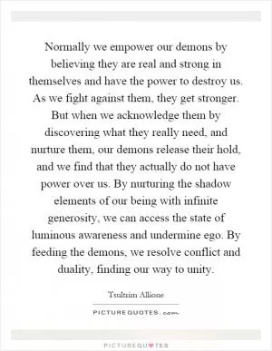 Normally we empower our demons by believing they are real and strong in themselves and have the power to destroy us. As we fight against them, they get stronger. But when we acknowledge them by discovering what they really need, and nurture them, our demons release their hold, and we find that they actually do not have power over us. By nurturing the shadow elements of our being with infinite generosity, we can access the state of luminous awareness and undermine ego. By feeding the demons, we resolve conflict and duality, finding our way to unity Picture Quote #1