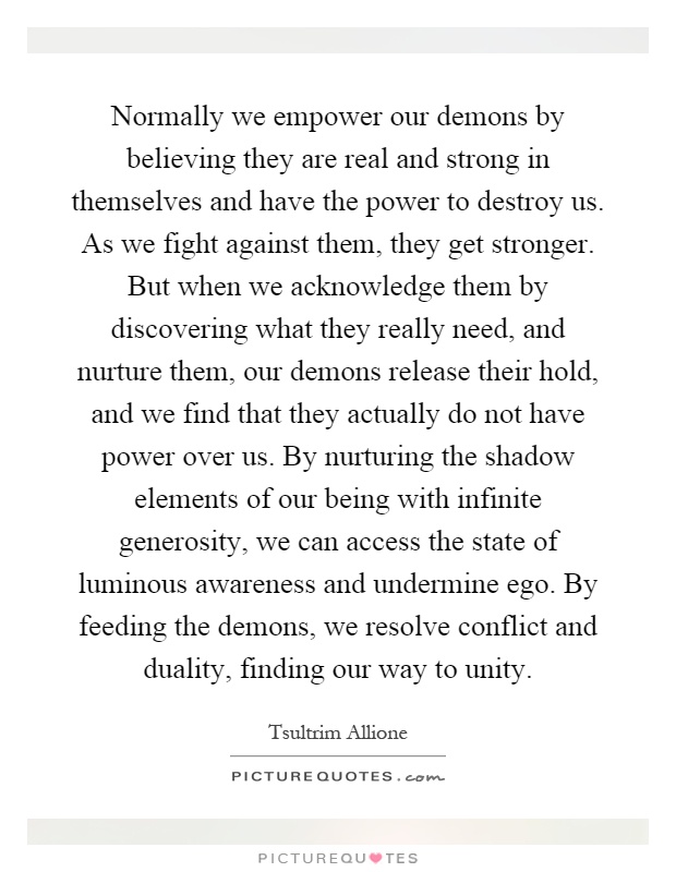 Normally we empower our demons by believing they are real and strong in themselves and have the power to destroy us. As we fight against them, they get stronger. But when we acknowledge them by discovering what they really need, and nurture them, our demons release their hold, and we find that they actually do not have power over us. By nurturing the shadow elements of our being with infinite generosity, we can access the state of luminous awareness and undermine ego. By feeding the demons, we resolve conflict and duality, finding our way to unity Picture Quote #1