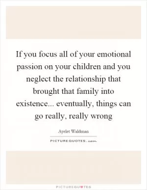 If you focus all of your emotional passion on your children and you neglect the relationship that brought that family into existence... eventually, things can go really, really wrong Picture Quote #1
