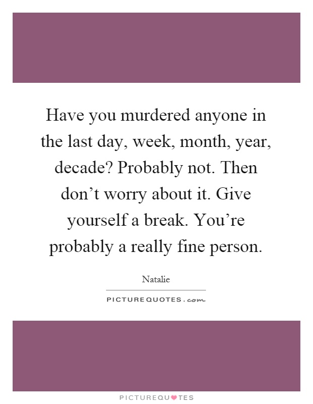 Have you murdered anyone in the last day, week, month, year, decade? Probably not. Then don't worry about it. Give yourself a break. You're probably a really fine person Picture Quote #1