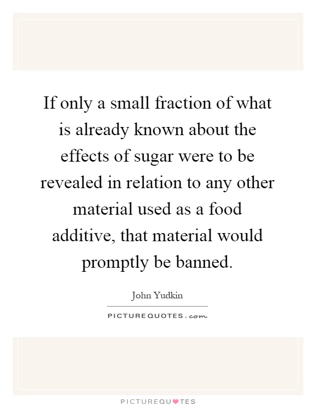 If only a small fraction of what is already known about the effects of sugar were to be revealed in relation to any other material used as a food additive, that material would promptly be banned Picture Quote #1