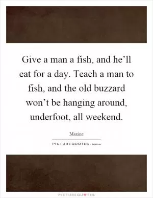 Give a man a fish, and he’ll eat for a day. Teach a man to fish, and the old buzzard won’t be hanging around, underfoot, all weekend Picture Quote #1