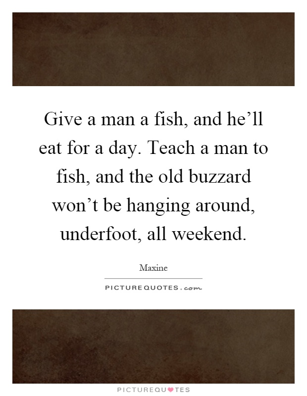 Give a man a fish, and he'll eat for a day. Teach a man to fish, and the old buzzard won't be hanging around, underfoot, all weekend Picture Quote #1