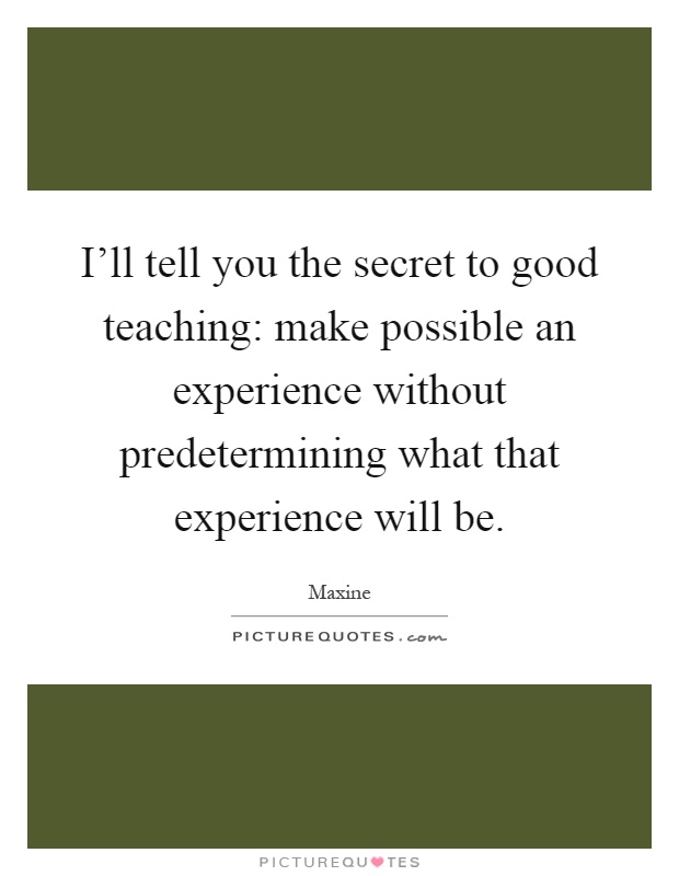 I'll tell you the secret to good teaching: make possible an experience without predetermining what that experience will be Picture Quote #1