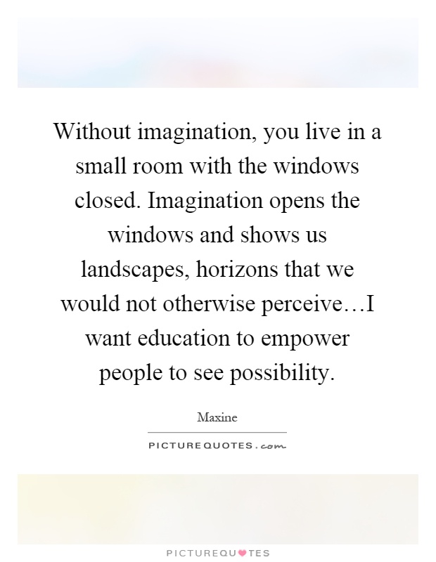 Without imagination, you live in a small room with the windows closed. Imagination opens the windows and shows us landscapes, horizons that we would not otherwise perceive…I want education to empower people to see possibility Picture Quote #1
