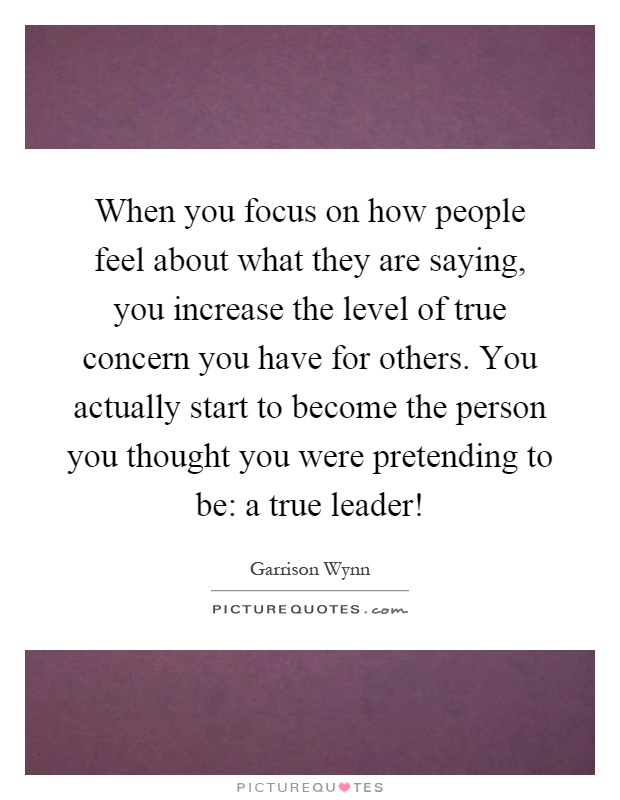 When you focus on how people feel about what they are saying, you increase the level of true concern you have for others. You actually start to become the person you thought you were pretending to be: a true leader! Picture Quote #1