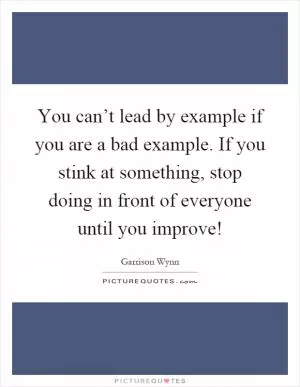 You can’t lead by example if you are a bad example. If you stink at something, stop doing in front of everyone until you improve! Picture Quote #1