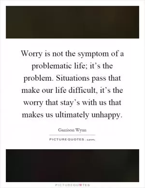 Worry is not the symptom of a problematic life; it’s the problem. Situations pass that make our life difficult, it’s the worry that stay’s with us that makes us ultimately unhappy Picture Quote #1