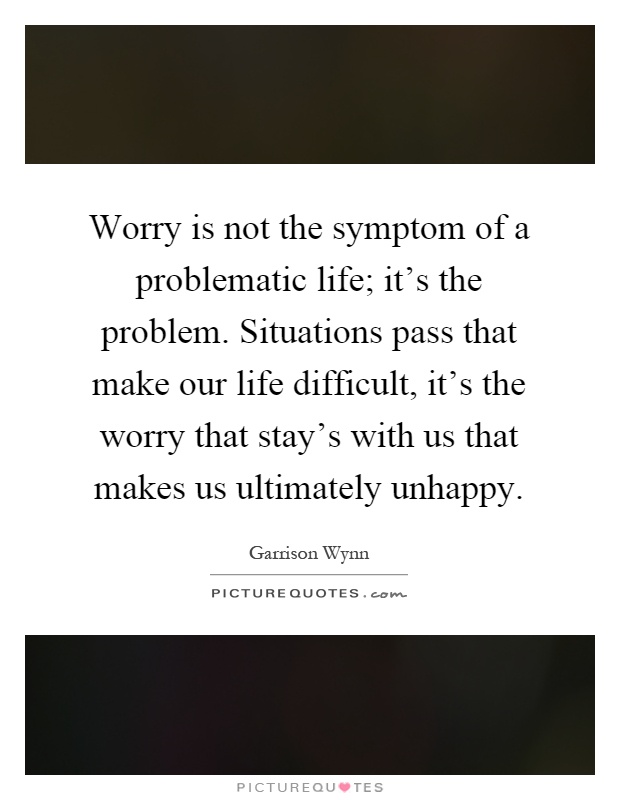 Worry is not the symptom of a problematic life; it's the problem. Situations pass that make our life difficult, it's the worry that stay's with us that makes us ultimately unhappy Picture Quote #1