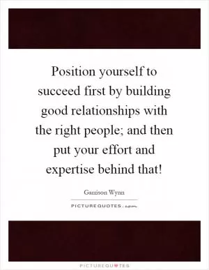 Position yourself to succeed first by building good relationships with the right people; and then put your effort and expertise behind that! Picture Quote #1