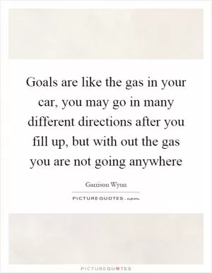 Goals are like the gas in your car, you may go in many different directions after you fill up, but with out the gas you are not going anywhere Picture Quote #1