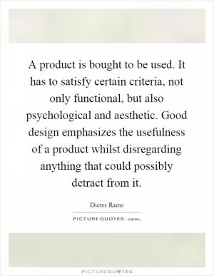A product is bought to be used. It has to satisfy certain criteria, not only functional, but also psychological and aesthetic. Good design emphasizes the usefulness of a product whilst disregarding anything that could possibly detract from it Picture Quote #1