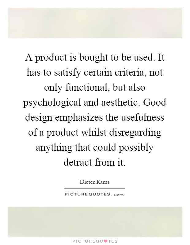 A product is bought to be used. It has to satisfy certain criteria, not only functional, but also psychological and aesthetic. Good design emphasizes the usefulness of a product whilst disregarding anything that could possibly detract from it Picture Quote #1