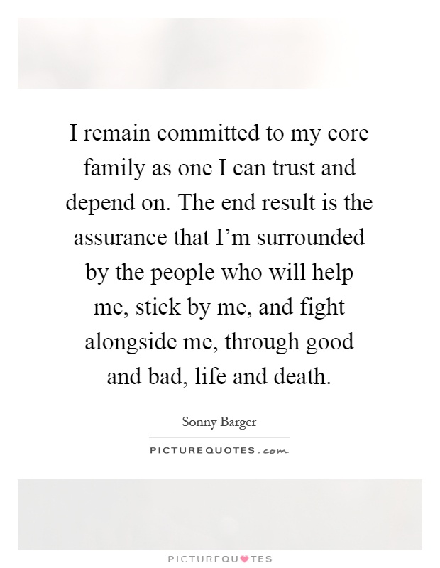 I remain committed to my core family as one I can trust and depend on. The end result is the assurance that I'm surrounded by the people who will help me, stick by me, and fight alongside me, through good and bad, life and death Picture Quote #1