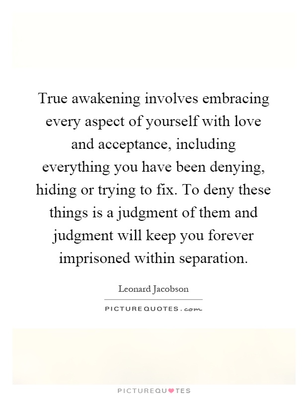 True awakening involves embracing every aspect of yourself with love and acceptance, including everything you have been denying, hiding or trying to fix. To deny these things is a judgment of them and judgment will keep you forever imprisoned within separation Picture Quote #1