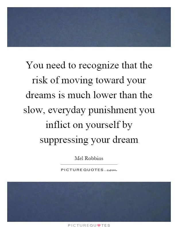 You need to recognize that the risk of moving toward your dreams is much lower than the slow, everyday punishment you inflict on yourself by suppressing your dream Picture Quote #1