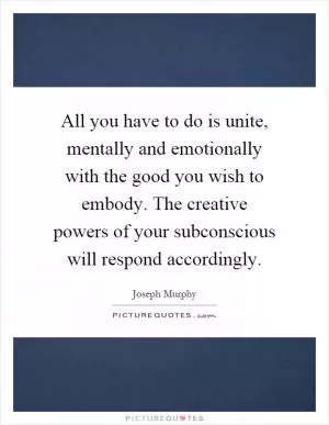 All you have to do is unite, mentally and emotionally with the good you wish to embody. The creative powers of your subconscious will respond accordingly Picture Quote #1
