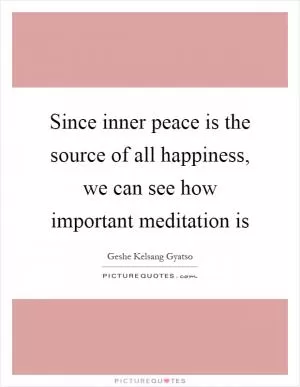 Since inner peace is the source of all happiness, we can see how important meditation is Picture Quote #1