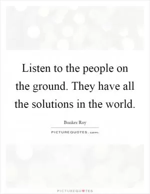 Listen to the people on the ground. They have all the solutions in the world Picture Quote #1