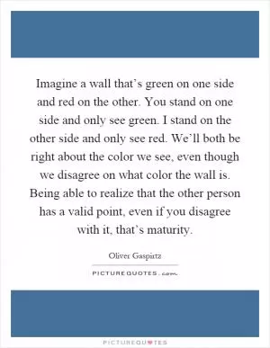 Imagine a wall that’s green on one side and red on the other. You stand on one side and only see green. I stand on the other side and only see red. We’ll both be right about the color we see, even though we disagree on what color the wall is. Being able to realize that the other person has a valid point, even if you disagree with it, that’s maturity Picture Quote #1
