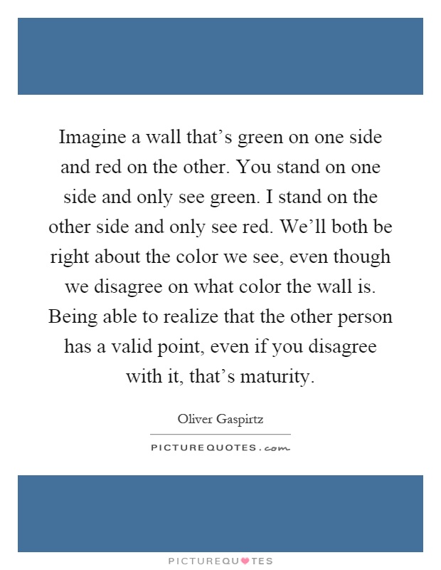 Imagine a wall that's green on one side and red on the other. You stand on one side and only see green. I stand on the other side and only see red. We'll both be right about the color we see, even though we disagree on what color the wall is. Being able to realize that the other person has a valid point, even if you disagree with it, that's maturity Picture Quote #1