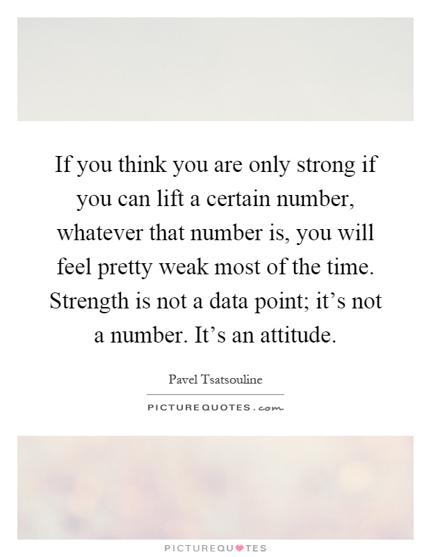 If you think you are only strong if you can lift a certain number, whatever that number is, you will feel pretty weak most of the time. Strength is not a data point; it's not a number. It's an attitude Picture Quote #1
