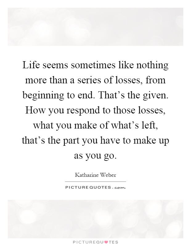 Life seems sometimes like nothing more than a series of losses, from beginning to end. That's the given. How you respond to those losses, what you make of what's left, that's the part you have to make up as you go Picture Quote #1