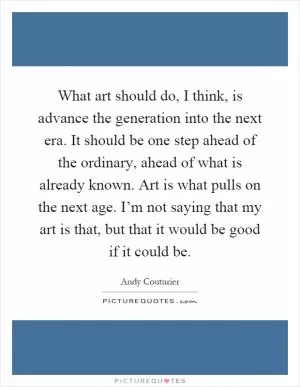 What art should do, I think, is advance the generation into the next era. It should be one step ahead of the ordinary, ahead of what is already known. Art is what pulls on the next age. I’m not saying that my art is that, but that it would be good if it could be Picture Quote #1