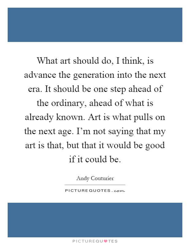 What art should do, I think, is advance the generation into the next era. It should be one step ahead of the ordinary, ahead of what is already known. Art is what pulls on the next age. I'm not saying that my art is that, but that it would be good if it could be Picture Quote #1