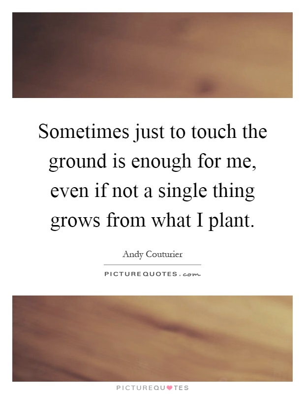 Sometimes just to touch the ground is enough for me, even if not a single thing grows from what I plant Picture Quote #1