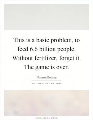 This is a basic problem, to feed 6.6 billion people. Without fertilizer, forget it. The game is over Picture Quote #1