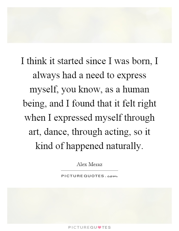 I think it started since I was born, I always had a need to express myself, you know, as a human being, and I found that it felt right when I expressed myself through art, dance, through acting, so it kind of happened naturally Picture Quote #1