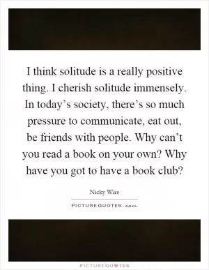 I think solitude is a really positive thing. I cherish solitude immensely. In today’s society, there’s so much pressure to communicate, eat out, be friends with people. Why can’t you read a book on your own? Why have you got to have a book club? Picture Quote #1