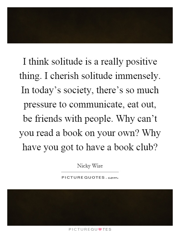 I think solitude is a really positive thing. I cherish solitude immensely. In today's society, there's so much pressure to communicate, eat out, be friends with people. Why can't you read a book on your own? Why have you got to have a book club? Picture Quote #1