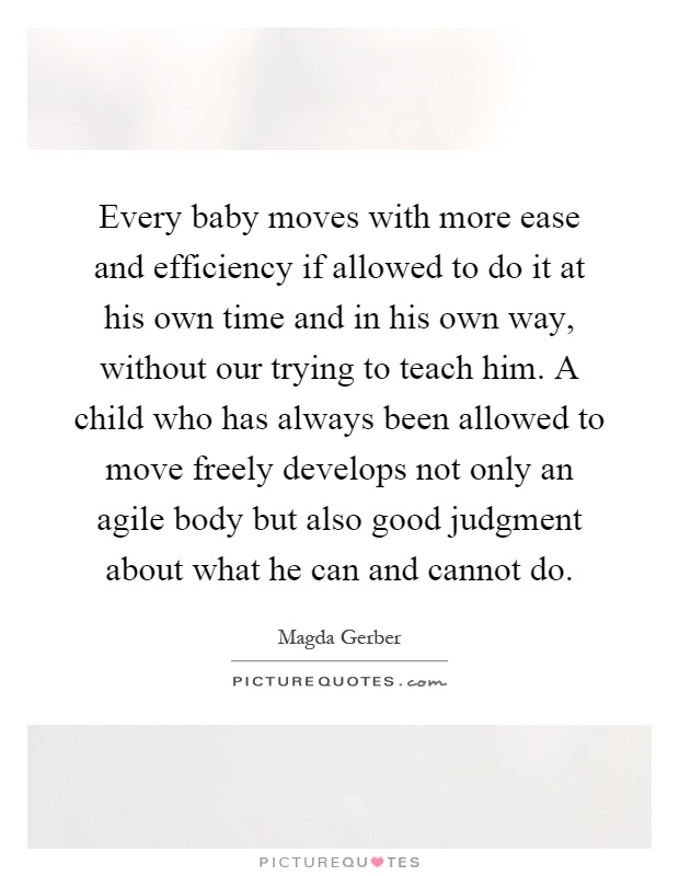 Every baby moves with more ease and efficiency if allowed to do it at his own time and in his own way, without our trying to teach him. A child who has always been allowed to move freely develops not only an agile body but also good judgment about what he can and cannot do Picture Quote #1