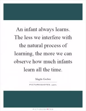 An infant always learns. The less we interfere with the natural process of learning, the more we can observe how much infants learn all the time Picture Quote #1
