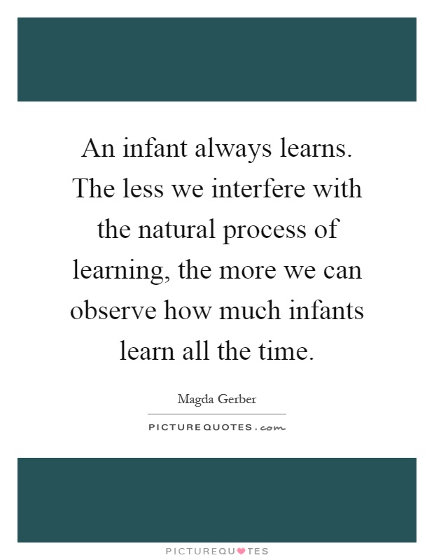 An infant always learns. The less we interfere with the natural process of learning, the more we can observe how much infants learn all the time Picture Quote #1